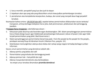 • 1. harus memiliki perspektif yang luas dan jauh ke depan
• 2. kepekaan akan apa yang ada yang dibutuhkan untuk mewujudkan perkembangan tersebut.
• 3. pemahaman atas kompleksitas kesejarahan, budaya, dan sosial yang menjadi dasar bagi perpektif
tersebut.
Kesimpulan bahwa antara UN ESCAP dan MTI sepakat bahwa pemerintahan dilaksanakan secara terbuka/
transparan, artinya berbagai kebijakan harus jelas, baik perencanaan, pelaksanaan dan pertanggung
jawaban.
Mengapa harus trnsparan : ada beberapa alasan :
1. Kekuasaan pada dasarnya ada kecenderungan diselewengkan. OKI dalam penyelenggaraan pemerintahan
harus trbuka denga tujuan agar tidakterjadi penyelewengan kekuasaan ( abuse of power ) dan agar tidak
terjadi pemerintahan yang jelek ( Bad Governance )
2. Dalam penyelenggaraan pemerintahan berprinsip pada : from the people by the people for the people ,
pendapat seorang filsup AS Abraham lincoln ( Mantan Pres, yang ke. 16 )
3. Keterbukaan memungkinkan adanya akses bebas dari setiap warga negara terhadap berbagai sumber
informasi.
Secara umum pemerintahan yang demokrasi adalah sbb :
1. Adanya pemilu yang bebas dan adil
2. Pemerintahan yang terbuka dan bertanggung jawab
3. Adanya jaminan hak – hak politik dan sipil
4. Adanya masyarakat demokratis atau berkeadaban.
ke empat unsur tersebut dinamakan piramida demokrasi
 