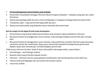 • Ciri penyelenggaraan pemerintahan yang terbuka:
1. Pemerintah menyediakan berbagai informasi faktual mengenai kebijakan – kebijakan yang akan dan sudah
di buatnya.
2. Adanya peluang bagi publik dan pers untuk mendapatkan / mengakses berbagai dokumen pemerintah.
3. Terbukanya rapat – rapat pemerintah bagi publik dan pers.
4. Adanya konsultasi publik yang dilakukan secara sistimatik oleh pemerintah.
Dari ke empat ciri tsb dapat di tarik suatu kesimpulan :
a. Pemerintahan yang terbuka adalah pemerintahan yang menjamin adanya kebebasan informasi
b. Bila pemerintahan di selenggarakan secara terbuka, maka berbagai kebijakan pemerintah akan menjadi
jelas.
c. Bila pemerintahan di selenggarakan secara terbuka, maka publik akan memiliki informasi yang mencukupi,
untuk bisa menilai dan menentukan sikap secara rasional dan obeyektif terhadap kinerja pemerintah.
Apakah rakyat akan mendukung / menolak kebijakan pemerintah.
Tidak semua informasi tersebut boleh di akses oleh publik/ ada pengecualiaan, yang meliputi :
1. Pertimbangan – pertimbangan kabinet
2. Nasehat politis yang di berikan kepada menteri
3. Informasi – informasi tertentu yang apabiala di publikasikan akan berdampak buruk dan lebih luas.
4. rahasia-rahasia perdagangan dari perusahaan-perusahaan swasta.
5. arsip-arsip pribadi .
 