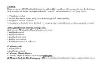 Keadilan.
Dalam pengertian KUBI keadilan kata dasarnya adalah Adil , yang berarti kejujuran, kelurusan dan keiklasan,
tidak berat sebelah. Dalam ensiklopedi indonesia , “kata adil” dalam bahasa arab “ Adl” yang berarti :
1. Tidak berat sebelah
2. memberikan sesuatu kepada setiap orang sesuai dengan hak masing-masing
3. mengetahui hak dan kewajiban
4, orang yang berbuat adil lawan dari fasek ( orang yang suka membuat kerusakan/situasi yang gak nyaman)
Jenis – jenis keadilan menurut beberapa ahli :
A. Aristoteles. Membagi keadilan ada lima jenis meliputi :
1. keadilan komutatif
2. keadilan distributif
3. keadilan kodrat alam
4. keadlan konvensional
5. keadilan menurut teori perbaikan
B. Menurut plato.
1. keadilan moral
2. keadilan prosedural
C. Menurut Thomas Hobbes.
1. Sesuatu dikatakan adil bila sesuai dengan perjanjian.
D. Menurut Prof. Dr. Drs. Notonagoro , SH, menambahkan adanya keadilan legalitas, yaitu keadilan hukum
 