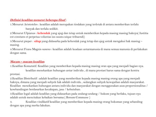 Definisi keadilan menurut beberapa filsuf :
1.Menurut Aristoteles : keadilan adalah merupakan tindakan yang terletak di antara memberikan terlalu
banyak dan terlalu sedikit.
2.Menurut Ulpianus : kehendak yang ajeg dan tetap untuk memberikan kepada masing masing haknya( Justitia
est constans et perpetua voluntas ius suum cuique tribuendi)
3.Menurut pieper : sikap yang didasarka pada kehendak yang tetap dan ajeg untuk mengakui hak masing –
masing.
4.Menurut Frans Magnis suseno : keadilan adalah keadaan antarmanusia di mana semua manusia di perlakukan
dengan sama.
Macam – macam keadilan.
1.Keadilan Komutatif. Keadilan yang memberikan kepada masing masing oran apa yang menjadi bagian nya.
keadilan menekankan hubungan antar individu , di mana prestasi harus sama dengan kontra
prestasi.
2.Keadilan Distributif : adalah keadilan yang memberikan kepada masing masing orang apa yang menjadi
haknya, dimana yang menjadi subyek hak adalah individu , sedangkan subyek kewajaiban adalah masyarakat.
Keadilan menekankan hubungan antara individu dan masyarakat dengan menggunakan azas proporsionalitas /
kesebandingan berdasarkan kecakapan, jasa / kebutuhan.
3.Keadilan legal adalah keadilan yang didasarkan pada undang-undang / hukum yang berlaku, tujuan nya
adalah untuk mencitakan kebaikan bersama ( Bonum Commune )
4. Keadilan vindikatif keadilan yang memberikan kepada masing orang hukuman yang sebanding
dengan apa yang merka lakukan.
 