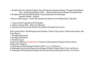 5. Keadilan Kreatif. Adalah Keadilan Yang Memberikan Kepada Masing Masing Orang Bagian
Nya. Setiap Orang Bebas Untuk Berkreatifitas Sesuai Dengan Kemampuannya.
6. Keadilan Protektif Adalah Keadilah Yang Memberikan Perlindungan
Kepada Pribadi – Pribadi.
Menurut Montesquieu , Untuk Mewujudkan Keadilan Protektif Diperlukan Tiga Hal:
1. Tujuan Sosial Yang Harus Di Wujudkan
2. Adanya Jaminan Hak – Hak Asasi Manusia
3. Konsekwensi Pemerintah Dalam Mewujudkan Kesejahteraan Umum.
Dari Uraian Diatas Ada Berbagai Jenis Keadilan, Namun Yang Lazim Di Bicarakan Hanya Ada
Tiga Macam :
1. Keadilan Komutatif
2. Keadilan Distributif
3. Keadilan Legal
Yang Lazim Disebut Keadilan Dasar Yang Erat Hubungannya Dengan Struktur Dasar
Masyarakat Meliputi:
A. Hubungan Pribadi Dengan Pribadi ( Ordo Partium Ad Partes )
B. Hubungan Keseluruhan Masyarakat Dengan Pribadi Pribadi( Ordo Totius Ad Partes)
C. Hubungan Pribadi-pribadi Dengan Keseluruhan Masyarakat(ordo Partium Ad Totum )
 
