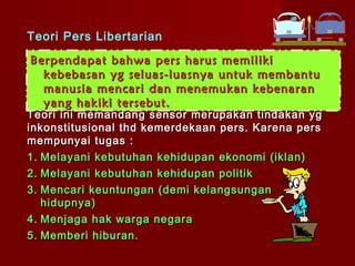 Teori Pers Libertarian

Berpendapat bahwa pers harus memiliki
  kebebasan yg seluas-luasnya untuk membantu
  manusia mencari dan menemukan kebenaran
  yang hakiki tersebut.
Teori ini memandang sensor merupakan tindakan yg
inkonstitusional thd kemerdekaan pers. Karena pers
mempunyai tugas :
1. Melayani kebutuhan kehidupan ekonomi (iklan)
2. Melayani kebutuhan kehidupan politik
3. Mencari keuntungan (demi kelangsungan
   hidupnya)
4. Menjaga hak warga negara
5. Memberi hiburan.
 