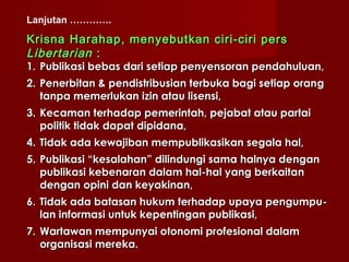 Lanjutan ………….

Krisna Harahap , menyebutkan ciri-ciri pers
L ibertarian :
1. Publikasi bebas dari setiap penyensoran pendahuluan,
2. Penerbitan & pendistribusian terbuka bagi setiap orang
   tanpa memerlukan izin atau lisensi,
3. Kecaman terhadap pemerintah, pejabat atau partai
   politik tidak dapat dipidana,
4. Tidak ada kewajiban mempublikasikan segala hal,
5. Publikasi “kesalahan” dilindungi sama halnya dengan
   publikasi kebenaran dalam hal-hal yang berkaitan
   dengan opini dan keyakinan,
6. Tidak ada batasan hukum terhadap upaya pengumpu-
   lan informasi untuk kepentingan publikasi,
7. Wartawan mempunyai otonomi profesional dalam
   organisasi mereka.
 