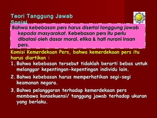 Teori Tanggung Jawab
Sosial
Bahwa kebebasan pers harus disertai tanggung jawab
   kepada masyarakat. Kebebasan pers itu perlu
   dibatasi oleh dasar moral, etika & hati nurani insan
   pers.
Komisi Kemerdekaan Pers, bahwa kemerdekaan pers itu
harus diartikan :
1. Bahwa kebebasan tersebut tidaklah berarti bebas untuk
   melanggar kepentingan-kepentingan individu lain.
2. Bahwa kebebasan harus memperhatikan segi-segi
   keamanan negara.
3. Bahwa pelanggaran terhadap kemerdekaan pers
   membawa konsekuensi/ tanggung jawab terhadap ukuran
   yang berlaku.
 