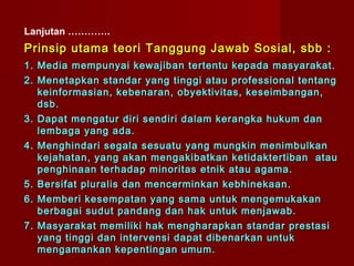 Lanjutan ………….
Prinsip utama teori Tanggung Jawab Sosial, sbb :
1. Media mempunyai kewajiban tertentu kepada masyarakat.
2. Menetapkan standar yang tinggi atau professional tentang
   keinformasian, kebenaran, obyektivitas, keseimbangan,
   dsb.
3. Dapat mengatur diri sendiri dalam kerangka hukum dan
   lembaga yang ada.
4. Menghindari segala sesuatu yang mungkin menimbulkan
   kejahatan, yang akan mengakibatkan ketidaktertiban atau
   penghinaan terhadap minoritas etnik atau agama.
5. Bersifat pluralis dan mencerminkan kebhinekaan.
6. Memberi kesempatan yang sama untuk mengemukakan
   berbagai sudut pandang dan hak untuk menjawab.
7. Masyarakat memiliki hak mengharapkan standar prestasi
   yang tinggi dan intervensi dapat dibenarkan untuk
   mengamankan kepentingan umum.
 
