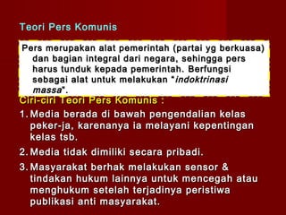 Teori Pers Komunis

Pers merupakan alat pemerintah (partai yg berkuasa)
  dan bagian integral dari negara, sehingga pers
  harus tunduk kepada pemerintah. Berfungsi
  sebagai alat untuk melakukan “ indoktrinasi
  massa ”.
Ciri-ciri Teori Pers Komunis :
1. Media berada di bawah pengendalian kelas
   peker-ja, karenanya ia melayani kepentingan
   kelas tsb.
2. Media tidak dimiliki secara pribadi.
3. Masyarakat berhak melakukan sensor &
   tindakan hukum lainnya untuk mencegah atau
   menghukum setelah terjadinya peristiwa
   publikasi anti masyarakat.
 