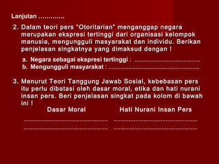 Lanjutan ………….
2. Dalam teori pers “Otoritarian” menganggap negara
   merupakan ekspresi tertinggi dari organisasi kelompok
   manusia, mengungguli masyarakat dan individu. Berikan
   penjelasan singkatnya yang dimaksud dengan !
  a. Negara sebagai ekspresi tertinggi : .......................................
  b. Mengungguli masyarakat : ......................................................

3. Menurut Teori Tanggung Jawab Sosial, kebebasan pers
   itu perlu dibatasi oleh dasar moral, etika dan hati nurani
   insan pers. Beri penjelasan singkat pada kolom di bawah
   ini !
            Dasar Moral           Hati Nurani Insan Pers
   .................................................. ..................................................
   .................................................. ..................................................
 
