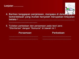 Lanjutan ………….


 4. Berikan tanggapan penjelasan, mengapa di dalam pers
    kemerdekaan yang mutlak hanyalah merupakan khayalan
    belaka ! .......................................................................
    ....................................
 5. Tuliskan perbedaan dan persamaan pada teori pers
    “Otoriterian” dengan “Komunis” di bawah ini !

                    Persamaan                                               Perbedaan
    ....................................................   ....................................................
    ....................................................   ....................................................
 
