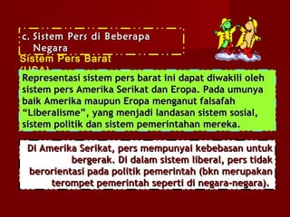 c. Sistem Pers di Beberapa
    Negara
Sistem Pers Barat
(USA)
 Representasi sistem pers barat ini dapat diwakili oleh
 sistem pers Amerika Serikat dan Eropa. Pada umunya
 baik Amerika maupun Eropa menganut falsafah
 “Liberalisme”, yang menjadi landasan sistem sosial,
 sistem politik dan sistem pemerintahan mereka.

 Di Amerika Serikat, pers mempunyai kebebasan untuk
          bergerak. Di dalam sistem liberal, pers tidak
 berorientasi pada politik pemerintah (bkn merupakan
      terompet pemerintah seperti di negara-negara).
 