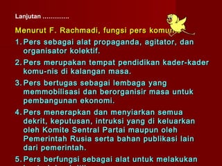 Lanjutan ………….

Menurut F. Rachmadi, fungsi pers komunis :
1. Pers sebagai alat propaganda, agitator, dan
   organisator kolektif.
2. Pers merupakan tempat pendidikan kader-kader
   komu - nis di kalangan masa.
3. Pers bertugas sebagai lembaga yang
   memmobilisasi dan berorganisir masa untuk
   pembangunan ekonomi.
4. Pers menerapkan dan menyiarkan semua
   dekrit, keputusan, intruksi yang di keluarkan
   oleh Komite Sentral Partai maupun oleh
   Pemerintah Rusia serta bahan publikasi lain
   dari pemerintah.
5. Pers berfungsi sebagai alat untuk melakukan
 