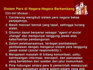 Sistem Pers di Negara-Negara Berkembang
Ciri-ciri khusus :
1. Cenderung mengikuti sistem pers negara bekas
   penjajahnya.
2. Masih mencari bentuk yang tepat , sehingga kurang
   stabil.
3. Dituntut dapat berperan sebagai “ agent of social
   change ” dan mempunyai tanggung jawab atas
   keberhasilan pembangunan.
4. Dalam pelaksanaannya , terdapat pembatasan-
   pembatasan dengan menganut sistem pers tanggung
   jawab sosial ( social responsibility ).
5. Mengalami masalah di bidang komunikasi, yaitu;
   ketimpangan informasi, monopoli, dan pemusatan
   yang berlebihan dari sumber dan jalur komunikasi.
6. Pola hubungan antara pers & pemerintah mempunyai
   tendensi perpaduan antara sistem-sistem yang ada
 