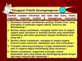 Penugasan Praktik Kewarganegaraan            2

Carilah sumber informasi lain baik dari buku, koran,
majalah, internet, buletin & sebagainya, kemudian
lakukan hal-hal berikut :
1. Rumuskan kembali pemahaman tentang “Sistem Pers” yang
   diterapkan di beberapa negara (Barat, Komunis dan
   Berkembang) !
2. Berikan alasan penjelasan, mengapa sistem pers di negara-
   negara barat (terutama di Amerika Serikat yang berfalsafah
   liberalisme) ada tidak sependapat dengan kebebasan pers
   yang ada !
3. Berikan alasan penjelasan, mengapa di negara-negara
   Komunis pada umumnya, kebebasan pers sulit diwujudkan !
4. Tulisakan sekurang-kurangnya 3 (tiga) karakteristik sistem
   pers di negara-negara berkembang pada umumnya !
5. Berikan penjelasan, bagaimana hubungan antara
   keberadaan pers yang bebas dan bertanggung jawab dengan
   hak asasi manusia dan demokrasi !
 
