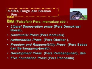 d. Sifat, Fungsi dan Peranan
   Pers
Sifat
Pers (Falsafah) Pers, mencakup sbb :
Sifat
• Liberal Democration press (Pers Demokrasi
  liberal),
• Communist Press (Pers Komunis),
• Authoritarian Press (Pers Otoriter ) ,
• Freedom and Responsibility Press (Pers Bebas
  dan Bertanggung-jawab) ,
• Development Press (Pers Pembangunan), dan
• Five Foundation Press (Pers Pancasila)
 