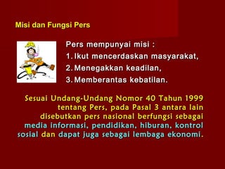 Misi dan Fungsi Pers

             Pers mempunyai misi :
             1. Ikut mencerdaskan masyarakat,
             2. Menegakkan keadilan,
             3. Memberantas kebatilan.

  Sesuai Undang-Undang Nomor 40 Tahun 1999
            tentang Pers, pada Pasal 3 antara lain
       disebutkan pers nasional berfungsi sebagai
  media informasi, pendidikan, hiburan, kontrol
sosial dan dapat juga sebagai lembaga ekonomi .
 