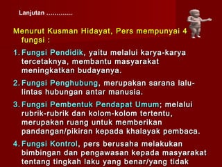 Lanjutan ………….


Menurut Kusman Hidayat , Pers mempunyai 4
 fungsi :
1. Fungsi Pendidik , yaitu melalui karya-karya
   tercetaknya, membantu masyarakat
   meningkatkan budayanya.
2. Fungsi Penghubung , merupakan sarana lalu-
   lintas hubungan antar manusia.
3. Fungsi Pembentuk Pendapat Umum ; melalui
   rubrik-rubrik dan kolom-kolom tertentu ,
   merupakan ruang untuk memberikan
   pandangan / pikiran kepada khalayak pembaca.
4. Fungsi Kontrol , pers berusaha melakukan
   bimbingan dan pengawasan kepada masyarakat
   tentang tingkah laku yang benar / yang tidak
 