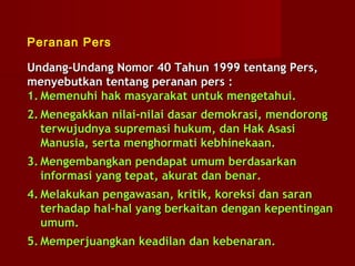Peranan Pers

Undang-Undang Nomor 40 Tahun 1999 tentang Pers,
menyebutkan tentang peranan pers :
1. Memenuhi hak masyarakat untuk mengetahui.
2. Menegakkan nilai-nilai dasar demokrasi, mendorong
   terwujudnya supremasi hukum, dan Hak Asasi
   Manusia, serta menghormati kebhinekaan.
3. Mengembangkan pendapat umum berdasarkan
   informasi yang tepat, akurat dan benar.
4. Melakukan pengawasan, kritik, koreksi dan saran
   terhadap hal-hal yang berkaitan dengan kepentingan
   umum.
5. Memperjuangkan keadilan dan kebenaran.
 