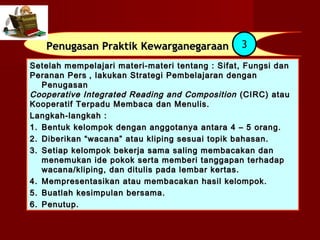 Penugasan Praktik Kewarganegaraan             3
Setelah mempelajari materi-materi tentang : Sifat, Fungsi dan
Peranan Pers , lakukan Strategi Pembelajaran dengan
   Penugasan
Cooperative Integrated Reading and Composition (CIRC) atau
Kooperatif Terpadu Membaca dan Menulis.
Langkah-langkah :
1. Bentuk kelompok dengan anggotanya antara 4 – 5 orang.
2. Diberikan “wacana” atau kliping sesuai topik bahasan.
3. Setiap kelompok bekerja sama saling membacakan dan
   menemukan ide pokok serta memberi tanggapan terhadap
   wacana/kliping, dan ditulis pada lembar kertas.
4. Mempresentasikan atau membacakan hasil kelompok.
5. Buatlah kesimpulan bersama.
6. Penutup.
 
