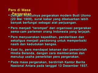Pers di Masa
   Pergerakan
 Dengan munculnya pergerakan modern Budi Utomo
 (20 Mei 1908), surat kabar yang dikeluarkan lebih
 banyak berfungsi sebagai alat perjuangan.
 Pers menjadi “terompet” dari organisasi pergerakan
  sema-cam parlemen orang Indonesia yang terjajah.
 Pers menyuarakan kepedihan, penderitaan dan
  sekaligus menjadi pendorong untuk memperbaiki
  nasib dan kedudukan bangsa.
 Saat itu, pers mendapat tekanan dari pemerintah
  Hindia Belanda, dengan cara memberantas dan
  menutup usaha penerbitan pers pergerakan.
 Pada masa pergerakan, berdirilah Kantor Berita
  Nasional Antara pada tanggal 13 Desember 1937.
 