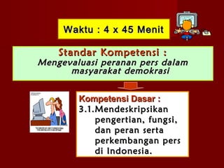 Waktu : 4 x 45 Menit

    Standar Kompetensi :
Mengevaluasi peranan pers dalam
      masyarakat demokrasi


        Kompetensi Dasar :
        3.1.Mendeskripsikan
            pengertian, fungsi,
            dan peran serta
            perkembangan pers
            di Indonesia.
 