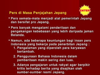 Pers di Masa Penjajahan Jepang
 Pers semata-mata menjadi alat pemerintah Jepang
  dan bersifat pro Jepang.
 Pers banyak mengalami penderitaan dan
  pengekangan kebebasan yang lebih daripada jaman
  Belanda.
 Namun, ada beberapa keuntungan bagi insan pers
  Indonesia yang bekerja pada penerbitan Jepang :
    1. Pengalaman yang diperoleh para karyawan
       bertambah.
  2. Penggunaan Bahasa Indonesia dalam
     pemberitaan makin sering dan luas.
  3. Adanya pengajaran untuk rakyat agar berpikir
     kritis terhadap berita yang disajikan oleh
     sumber-sumber resmi Jepang.
 