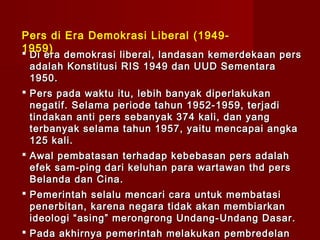 Pers di Era Demokrasi Liberal (1949-
1959)
Di era demokrasi liberal, landasan kemerdekaan pers
 adalah Konstitusi RIS 1949 dan UUD Sementara
 1950.
 Pers pada waktu itu, lebih banyak diperlakukan
  negatif . Sela ma periode tahun 1952-1959, terjadi
  tindakan anti pers sebanyak 374 kali, dan yang
  terbanyak selama tahun 1957, yaitu mencapai angka
  125 kali.
 Awal pembatasan terhadap kebebasan pers adalah
  efek sam - ping dari keluhan para wartawan thd pers
  Belanda dan Cina.
 Pemerintah selalu mencari cara untuk membatasi
  penerbitan, karena negara tidak akan membiarkan
  ideologi “asing” merongrong Undang- U ndang Dasar.
 Pada akhirnya pemerintah melakukan pembredelan
 