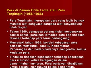Pers di Zaman Orde Lama atau Pers
Terpimpin (1956-1966)

 Pers Terpimpin, merupakan pers yang lebih banyak
  menjadi alat penguasa daripada alat penyambung
  lidah rakyat.
 Tahun 1960, penguasa perang mulai mengenakan
  sanksi-sanksi perizinan terhadap pers dan tindakan
  tekanan terhadap pers terus berlangsung .
 Memasuki tahun 1964 , kondisi kebebasan pers
  semakin memburuk, saat itu Kementerian
  Penerangan dan badan-badannya mengontrol semua
  kegiatan pers.
 Tindakan-tindakan penekanan terhadap kebebasan
  pers merosot, ketika ketegangan dalam
  pemerintahan menurun. Para wartawan diwajibkan
  untuk berjanji mendukung politik pemerintah .
 