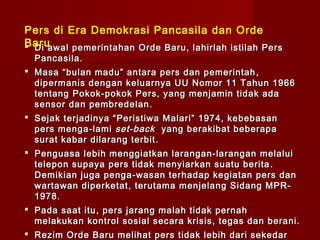 Pers di Era Demokrasi Pancasila dan Orde
Baru
 Di awal pemerintahan Orde Baru, lahirlah istilah Pers
  Pancasila.
 Masa “bulan madu” antara pers dan pemerintah ,
  dipermanis dengan keluarnya UU Nomor 11 Tahun 1966
  tentang Pokok -pokok Pers, yang men jamin tidak ada
  sensor dan pembredelan .
 Sejak terjadinya “Peristiwa Malari” 1974, kebebasan
  pers menga - lami set-back yang berakibat beberapa
  surat kabar dilarang terbit .
 Penguasa lebih menggiatkan larangan-larangan melalui
  telepon supaya pers tidak menyiarkan suatu berita .
  Demikian juga penga - wasan terhadap kegiatan pers dan
  wartawan diperketat , terutama menjelang Sidang MPR-
  1978.
 Pada saat itu , pers jarang malah tidak pernah
  melakukan kontrol sosial secara krisis, tegas dan berani.
 Rezim Orde Baru melihat pers tidak lebih dari sekedar
 