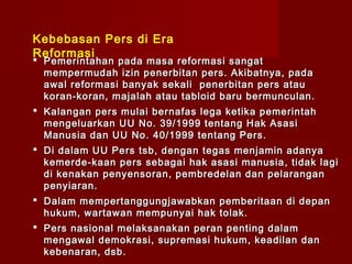Kebebasan Pers di Era
Reformasi
 Pemerintahan pada masa reformasi sangat
  mempermudah izin penerbitan pers. Akibatnya, pada
  awal reformasi banyak sekali penerbitan pers atau
  koran-koran, majalah atau tabloid baru bermunculan.
 Kalangan pers mulai bernafas lega ketika pemerintah
  mengeluarkan U U No . 39 / 1999 tentang Hak Asasi
  Manusia dan UU No . 40 / 1999 tentang Pers.
 Di dalam U U Pers tsb , dengan tegas menjamin adanya
  kemerde - kaan pers sebagai hak asasi manusia , tidak lagi
  di kenakan penyensoran, pembredelan dan pelarangan
  penyiaran .
 Dalam mempertanggungjawabkan pemberitaan di depan
  hukum, wartawan mempunyai hak tolak.
 Pers nasional melaksanakan peran penting dalam
  mengawal demokrasi, supremasi hukum, keadilan dan
  kebenaran, dsb.
 