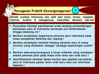 Penugasan Praktik Kewarganegaraan             4
Carilah sumber informasi lain baik dari buku, koran, majalah,
internet, buletin & sebagainya, kemudian lakukan hal-hal
berikut :
1. Rumuskan kembali pemahaman anda tentang perkembangan
   kehidupan pers di Indonesia semenjak pra kemerdekaan
   hingga sekarang ini !
2. Berikan penjelasan bagaimana peranan pers Indonesia pada
   masa penjajahan Belanda dan Jepang !
3. Berikan penjelasan kembali tentang peranan pers di masa
   revolusi yang dikatakan sebagai “penjaga kepentingan publik”
   !
4. Berikan sekurang-kurangnya 2 (dua) indikator yang mendasar
   antara peranan pers pada masa orde lama dan orde baru !
5. Identifikasikan kembali dalam bentuk apa sajakah perubahan
   pers di Indonesia paska rezim orde baru atau era reformasi
   dewasa !
 