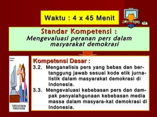 Waktu : 4 x 45 Menit

    Standar Kompetensi :
Mengevaluasi peranan pers dalam
      masyarakat demokrasi

 Kompetensi Dasar :
 3.2. Menganalisis pers yang bebas dan ber-
       tanggung jawab sesuai kode etik jurna-
       listik dalam masyarakat demokrasi di
       Indonesia.
 3.3. Mengevaluasi kebebasan pers dan dam-
       pak penyalahgunaan kebebasan media
       massa dalam masyara-kat demokrasi di
       Indonesia.
 
