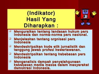 (Indikator)
          Hasil Yang
         Diharapkan :
   Menguraikan tentang landasan hukum pers
    Indonesia dan norma-norma pers nasional.
   Menjelaskan tentang orgnisasi pers
    Indonesia
   Mendeskripsikan kode etik jurnalistik dan
    tanggung jawab profesi kewartawanan.
   Mendeskripsikan tentang kebebasan pers
    Indonesia
   Menganalisis dampak penyalahgunaan
    kebebasan media massa dalam masyarakat
    demokrasi Indonesia.
 