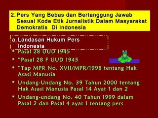 2. Pers Yang Bebas dan Bertanggung Jawab
   Sesuai Kode Etik Jurnalistik Dalam Masyarakat
   Demokratis Di Indonesia

a. Landasan Hukum Pers
   Indonesia
 Pasal 28 UUD 1945
 “ Pasal 28 F UUD 1945
 “ Tap MPR No. XVII/MPR/1998 tentang Hak
  Asasi Manusia
 Undang-Undang No. 39 Tahun 2000 tentang
  Hak Asasi Manusia Pasal 14 Ayat 1 dan 2
 Undang-undang No. 40 Tahun 1999 dalam
  Pasal 2 dan Pasal 4 ayat 1 tentang pers
 