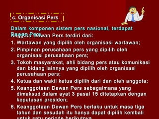 c. Organisasi Pers

Dalam komponen sistem pers nasional, terdapat
Dewan Pers.
Anggota Dewan Pers terdiri dari:
1. Wartawan yang dipilih oleh organisasi wartawan;
2. Pimpinan perusahaan pers yang dipilih oleh
   organisasi perusahaan pers;
3. Tokoh masyarakat, ahli bidang pers atau komunikasi
   dan bidang lainnya yang dipilih oleh organisasi
   perusahaan pers;
4. Ketua dan wakil ketua dipilih dari dan oleh anggota;
5. Keanggotaan Dewan Pers sebagaimana yang
   dimaksud dalam ayat 3 pasal 15 ditetapkan dengan
   keputusan presiden;
6. Keanggotaan Dewan Pers berlaku untuk masa tiga
   tahun dan sesudah itu hanya dapat dipilih kembali
 