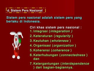 d. Sistem Pers Nasional

Sistem pers nasional adalah sistem pers yang
berlaku di Indonesia.
              Ciri khas sistem pers nasional :
              1. Integrasi ( integaration )
              2. Keteraturan ( regularity )
              3. Keutuhan ( wholeness )
              4. Organisasi ( organization )
              5. Koherensi ( coherence )
              6. Keterhubungan ( connectedness )
                 dan
              7. Ketergantungan ( interdependence
                 ) dari bagian-bagiannya.
 