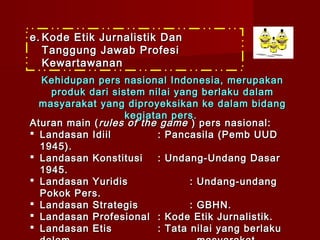 e. Kode Etik Jurnalistik Dan
   Tanggung Jawab Profesi
   Kewartawanan
  Kehidupan pers nasional Indonesia, merupakan
    produk dari sistem nilai yang berlaku dalam
  masyarakat yang diproyeksikan ke dalam bidang
                   kegiatan pers .
Aturan main ( rules of the game ) pers nasional:
 Landasan Idiil          : Pancasila (Pemb UUD
  1945).
 Landasan Konstitusi     : Undang-Undang Dasar
  1945.
 Landasan Yuridis               : Undang-undang
  Pokok Pers.
 Landasan Strategis             : GBHN.
 Landasan Profesional : Kode Etik Jurnalistik.
 Landasan Etis           : Tata nilai yang berlaku
 