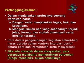 Pertanggungjawaban :
 Dalam menjalankan profesinya seorang
  wartawan harus :
    a. Dengan sadar menjalankan tugas, hak, dan
       kewajiban,
    b. Mengemukakan apa yang sebenarnya terjadi,
       jelas, terang, dan mudah dimengerti serta
       bersifat terbuka.
 Pers dalam pengembangan kegiatan sehari-hari
  harus berada dalam konteks interaksi positif
  antara pers dan Pemerintah serta masyarakat.
 Jika ada masalah dalam masyarakat, pers
  berupaya membantu menjernihkan persoalan
  ( fungsi mendidik ) , bukan sebaliknya.
 