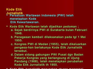 Kode Etik
Jurnalistik
 Persatuan Wartawan Indonesia (PWI) telah
  menetapkan Kode
  Etik Kewartawanan .
 Kode Etik Wartawan telah dijadikan pedoman ;
   a. Sejak berdirinya PWI di Surakarta bulan Februari
      1946.
   b. Penegasan kembali dilaksanakan pada tgl 1 Mei
      1955.
   c. Kongres PWI di Medan (1955), telah dikeluarkan
      pengesa - han berlakunya Kode Etik Jurnalistik
      tersebut.
   d. D alam sidang gabungan PWI Pusat dgn Badan
      Pekerja Kongres yang berlangsung di Ujung
      Pandang (1968) , telah menetapkan perubahan
      Kode Etik Jurnalistik th 1955 .
 