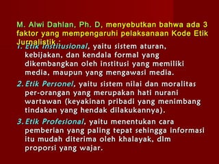 M. Alwi Dahlan, Ph. D , menyebutkan bahwa ada 3
faktor yang mempengaruhi pelaksanaan Kode Etik
Jurnalistik :
1. Etik Institusional , yaitu sistem aturan,
   k ebijakan , dan kendala formal yang
   dikembangkan oleh institusi yang memiliki
   media, maupun yang mengawasi media.
2. Etik Personel , yaitu sistem nilai dan moralitas
   per - orangan yang merupakan hati nurani
   wartawan ( keyakinan pribadi yang menimbang
   tindakan yang hendak dilakukannya ) .
3. Etik Profesional , yaitu menentukan cara
   pemberian yang paling tepat sehingga informasi
   itu mudah diterima oleh khalayak, dlm
   proporsi yang wajar.
 