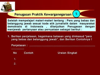 Penugasan Praktik Kewarganegaraan                            5
Setelah mempelajari materi-materi tentang : Pers yang bebas dan
betanggung jawab sesuai kode etik jurnalistik dalam masyarakat
demokratis di Indonesia , dilanjutkan Penugasan dengan
menjawab pertanyaan atau pernyataan sebagai berikut :

1. Berikan penjelasan, bagaimana batasan yang dimkasud “pers
   yang bebas dan betanggung jawab”, dan Berikan Contohnya !

  Penjelasan : ........................................................................
  ..............
    No        Contoh                             Uraian Singkat

    1.
    2.
 