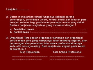Lanjutan ………….

2. Dalam menjalankan fungsi-fungsinya sebagai sarana
   penerangan, pendidikan umum, kontrol sosial dan hiburan pers
   menjadi wahana bagi pembinaan pendapat umum yang sehat.
   Berikan penjelasn singkatnya yang dimaksud dengan !
   a. Pendidikan Umum : ...............................................................................
   b. Kontrol Sosial : ......................................................................................

3. Organisasi Pers adalah organisasi wartawan dan organisasi
   peru-sahaan pers yang mempunyai latar belakang sejarah, alur
   perjua-ngan dan penentuan tata krama professional berupa
   kode etik masing-masing. Beri penjelasan singkat pada kolom
   di bawah ini !
           Alur Perjuangan           Tata Krama Profesional
     .......................................................   .....................................................
     ...............................................           ...........................................
 