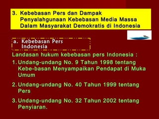3. Kebebasan Pers dan Dampak
   Penyalahgunaan Kebebasan Media Massa
   Dalam Masyarakat Demokratis di Indonesia

a. Kebebasan Pers
   Indonesia
Landasan hukum kebebasan pers Indonesia :
1. Undang-undang No. 9 Tahun 1998 tentang
   Kebe-basan Menyampaikan Pendapat di Muka
   Umum
2. Undang-undang No. 40 Tahun 1999 tentang
   Pers
3. Undang-undang No. 32 Tahun 2002 tentang
   Penyiaran.
 