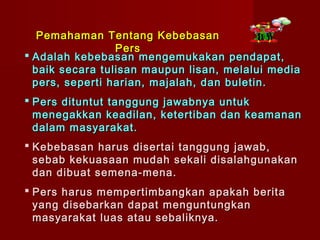 Pemahaman Tentang Kebebasan
                 Pers
 Adalah kebebasan mengemukakan pendapat,
  baik secara tulisan maupun lisan, melalui media
  pers, seperti harian, majalah, dan buletin.
 Pers dituntut tanggung jawabnya untuk
  menegakkan keadilan, ketertiban dan keamanan
  dalam masyarakat.
 Kebebasan harus disertai tanggung jawab,
  sebab kekuasaan mudah sekali disalahgunakan
  dan dibuat semena-mena.
 Pers harus mempertimbangkan apakah berita
  yang disebarkan dapat menguntungkan
  masyarakat luas atau sebaliknya.
 