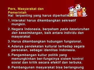 Pers, Masyarakat dan
Pemerintah
Hal terpenting yang harus diperhatikan :
1. Interaksi harus dikembangkan sekreatif
   mungkin.
2. Negara Indonesia, berpaham pada keseluruhan
   dan keseimbangan , baik antara individu dan
   masyarakat
3. Harus dikembangkan hubungan fungsional.
4. Adanya pendekatan kultural terhadap segala
   persoalan, sebagai identitas Indonesia.
5. Pengembangan kultur politik yang
   memungkinkan ber-fungsinya sistem kontrol
   sosial dan kritik secara efektif dan terbuka.
6. Pembangunan masyarakat bisa berlangsung
 