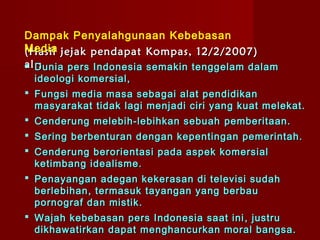 Dampak Penyalahgunaan Kebebasan
Media jejak pendapat Kompas, 12/2/2007)
(Hasil
al :
 Dunia pers Indonesia semakin tenggelam dalam
 ideologi komersial,
 Fungsi media masa sebagai alat pendidikan
  masyarakat tidak lagi menjadi ciri yang kuat melekat.
 Cenderung melebih-lebihkan sebuah pemberitaan.
 Sering berbenturan dengan kepentingan pemerintah.
 Cenderung berorientasi pada aspek komersial
  ketimbang idealisme.
 Penayangan adegan kekerasan di televisi sudah
  berlebihan , termasuk tayangan yang berbau
  pornograf dan mistik .
 Wajah kebebasan pers Indonesia saat ini , justru
  dikhawatirkan dapat menghancurkan moral bangsa.
 
