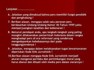 Lanjutan ……………….

6. Jelaskan yang dimaksud bahwa pers memiliki fungsi pendidik
   dan penghubung !
7. Berikan alasan, mengapa salah satu peranan pers
   berdasarkan Undang-Undang Nomor 40 Tahun 1999 yaitu
   memperjuangkan keadilan dan kebenaran !
8. Menurut pendapat anda, apa langkah-langkah yang paling
   mungkin dilaksanakan pemerintah Indonesia dalam rangka
   menghadapi pers di era reformasi yang cenderung
   mengedepankan kebebasannya dari pada
   tanggungjawabnya !
9. Jelaskan, mengapa dalam melaksanakan tugas kewartawanan
   diperlukan Kode Etik Jurnalistik !
10.Berikan alasan mengapa Kode Etik Jurnalistik menjadi
  aturan mengenai perilaku dan pertimbangan moral yang
  harus dianut dan ditaati oleh media pers dalam siarannya !
 