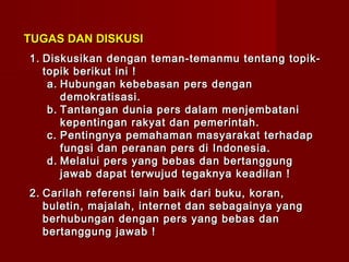 TUGAS DAN DISKUSI
1. Diskusikan dengan teman-temanmu tentang topik-
   topik berikut ini !
    a. Hubungan kebebasan pers dengan
       demokratisasi.
    b. Tantangan dunia pers dalam menjembatani
       kepentingan rakyat dan pemerintah.
    c. Pentingnya pemahaman masyarakat terhadap
       fungsi dan peranan pers di Indonesia.
    d. Melalui pers yang bebas dan bertanggung
       jawab dapat terwujud tegaknya keadilan !
2. Carilah referensi lain baik dari buku, koran,
   buletin, majalah, internet dan sebagainya yang
   berhubungan dengan pers yang bebas dan
   bertanggung jawab !
 