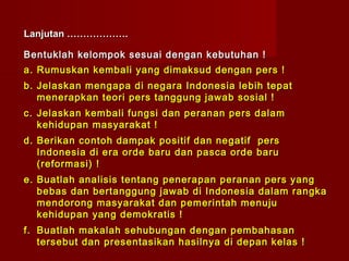 Lanjutan ……………….

Bentuklah kelompok sesuai dengan kebutuhan !
a. Rumuskan kembali yang dimaksud dengan pers !
b. Jelaskan mengapa di negara Indonesia lebih tepat
   menerapkan teori pers tanggung jawab sosial !
c. Jelaskan kembali fungsi dan peranan pers dalam
   kehidupan masyarakat !
d. Berikan contoh dampak positif dan negatif pers
   Indonesia di era orde baru dan pasca orde baru
   (reformasi) !
e. Buatlah analisis tentang penerapan peranan pers yang
   bebas dan bertanggung jawab di Indonesia dalam rangka
   mendorong masyarakat dan pemerintah menuju
   kehidupan yang demokratis !
f. Buatlah makalah sehubungan dengan pembahasan
   tersebut dan presentasikan hasilnya di depan kelas !
 