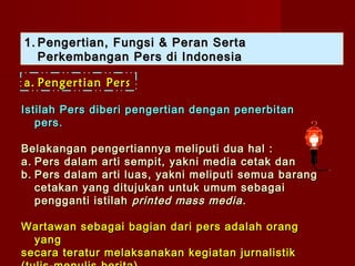 1. Pengertian, Fungsi & Peran Serta
   Perkembangan Pers di Indonesia

a. Pengertian Pers

Istilah Pers diberi pengertian dengan penerbitan
   pers.

Belakangan pengertiannya meliputi dua hal :
a. Pers dalam arti sempit, yakni media cetak dan
b. Pers dalam arti luas, yakni meliputi semua barang
   cetakan yang ditujukan untuk umum sebagai
   pengganti istilah printed mass media .

Wartawan sebagai bagian dari pers adalah orang
  yang
secara teratur melaksanakan kegiatan jurnalistik
 