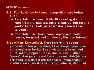 Lanjutan ………….

4. L. Taufik, dalam bukunya , pengertian pers terbagi
   dua :
    a. Pers dalam arti sempit diartikan sebagai surat
       kabar, koran, majalah, tabloid, dan buletin-buletin
       kantor berita. Jadi, pers terbatas pada media
       tercetak.
   b. Pers dalam arti luas mencakup semua media
      massa, termasuk radio, televisi, film dan internet.
4. Leksikom Komunikasi , Pers berarti : 1) usaha
   percetakan dan penerbitan, 2) usaha pengumpulan
   dan penyiaran berita, 3) penyiaran berita melalui
   surat kabar, majalah, radio, dan televisi. Istilah
   “ press ” atau pers : surat kabar dan majalah (dalam
   arti sempit) & dalam arti luas yaitu, menyangkut
   media massa (surat kabar, radio, televisi, dan film).
 