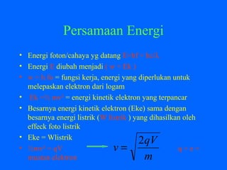 Persamaan Energi
• Energi foton/cahaya yg datang E=hf = hc/λ
• Energi E diubah menjadi ( w + Ek )
• w = h fo = fungsi kerja, energi yang diperlukan untuk
melepaskan elektron dari logam
• Ek =½ mv² = energi kinetik elektron yang terpancar
• Besarnya energi kinetik elektron (Eke) sama dengan
besarnya energi listrik (W listrik ) yang dihasilkan oleh
effeck foto listrik
• Eke = Wlistrik
• ½mv² = qV q = e =
muatan elektron m
qV
v
2
=
 